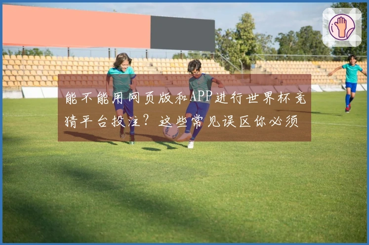 能不能用网页版和APP进行世界杯竞猜平台投注？这些常见误区你必须知道