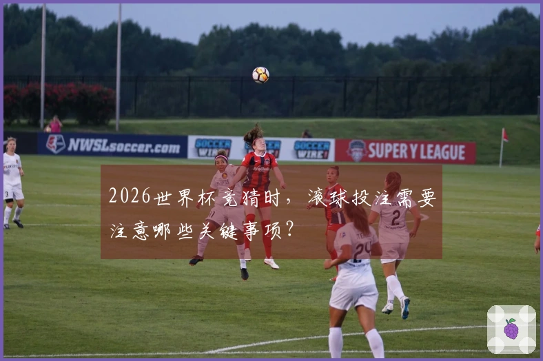 2026世界杯竞猜时，滚球投注需要注意哪些关键事项？