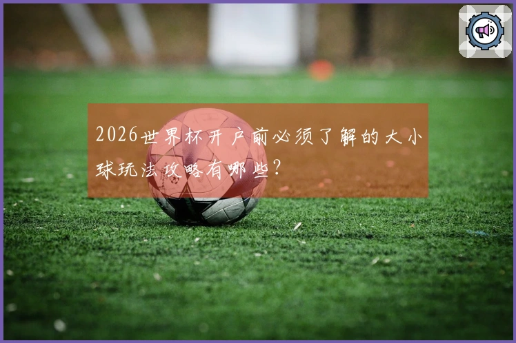 2026世界杯开户前必须了解的大小球玩法攻略有哪些？