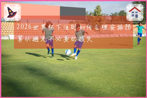 2026世界杯下注时如何合理安排预算以避免不必要的损失